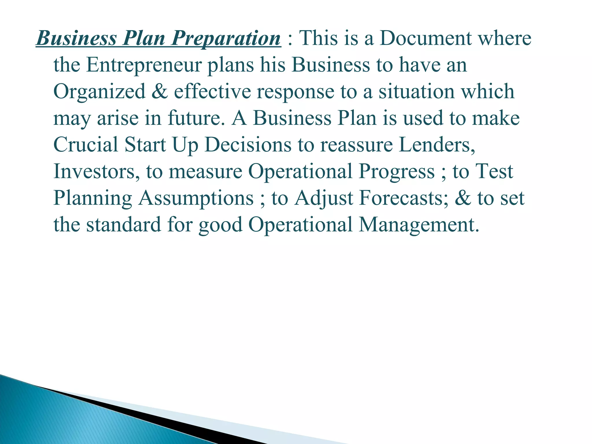 Business Plan Preparation : This is a Document where
the Entrepreneur plans his Business to have an
Organized & effective response to a situation which
may arise in future. A Business Plan is used to make
Crucial Start Up Decisions to reassure Lenders,
Investors, to measure Operational Progress ; to Test
Planning Assumptions ; to Adjust Forecasts; & to set
the standard for good Operational Management.
15
 