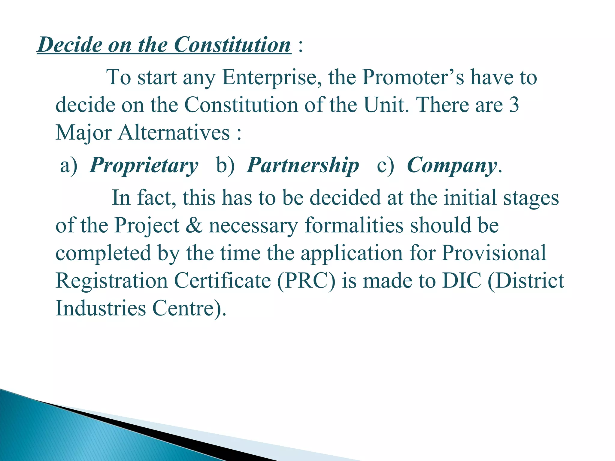 Decide on the Constitution :
To start any Enterprise, the Promoter’s have to
decide on the Constitution of the Unit. There are 3
Major Alternatives :
a) Proprietary b) Partnership c) Company.
In fact, this has to be decided at the initial stages
of the Project & necessary formalities should be
completed by the time the application for Provisional
Registration Certificate (PRC) is made to DIC (District
Industries Centre).
16
 