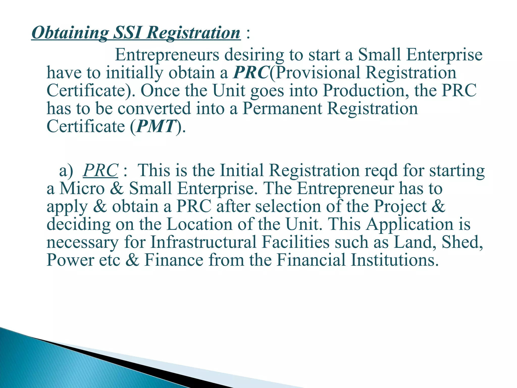 Obtaining SSI Registration :
Entrepreneurs desiring to start a Small Enterprise
have to initially obtain a PRC(Provisional Registration
Certificate). Once the Unit goes into Production, the PRC
has to be converted into a Permanent Registration
Certificate (PMT).
a) PRC : This is the Initial Registration reqd for starting
a Micro & Small Enterprise. The Entrepreneur has to
apply & obtain a PRC after selection of the Project &
deciding on the Location of the Unit. This Application is
necessary for Infrastructural Facilities such as Land, Shed,
Power etc & Finance from the Financial Institutions.
17
 