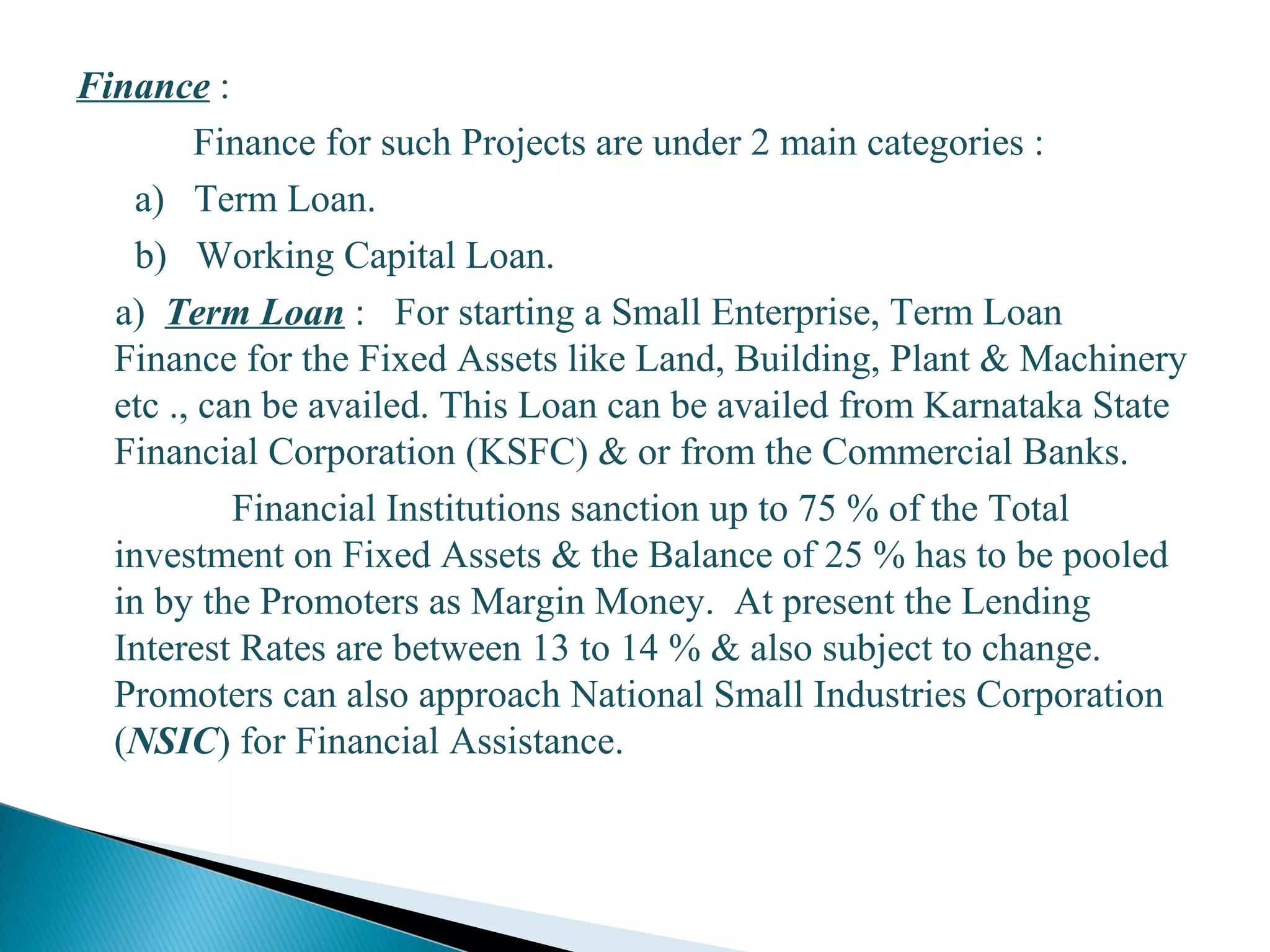 Finance :
Finance for such Projects are under 2 main categories :
a) Term Loan.
b) Working Capital Loan.
a) Term Loan : For starting a Small Enterprise, Term Loan
Finance for the Fixed Assets like Land, Building, Plant & Machinery
etc ., can be availed. This Loan can be availed from Karnataka State
Financial Corporation (KSFC) & or from the Commercial Banks.
Financial Institutions sanction up to 75 % of the Total
investment on Fixed Assets & the Balance of 25 % has to be pooled
in by the Promoters as Margin Money. At present the Lending
Interest Rates are between 13 to 14 % & also subject to change.
Promoters can also approach National Small Industries Corporation
(NSIC) for Financial Assistance.
27
 