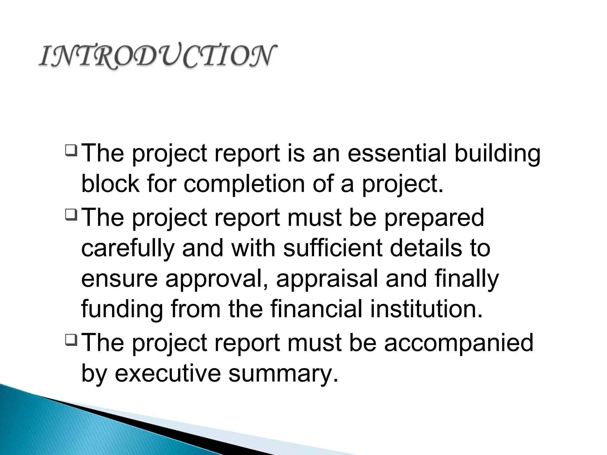 The project report is an essential building
block for completion of a project.
The project report must be prepared
carefully and with sufficient details to
ensure approval, appraisal and finally
funding from the financial institution.
The project report must be accompanied
by executive summary.
 