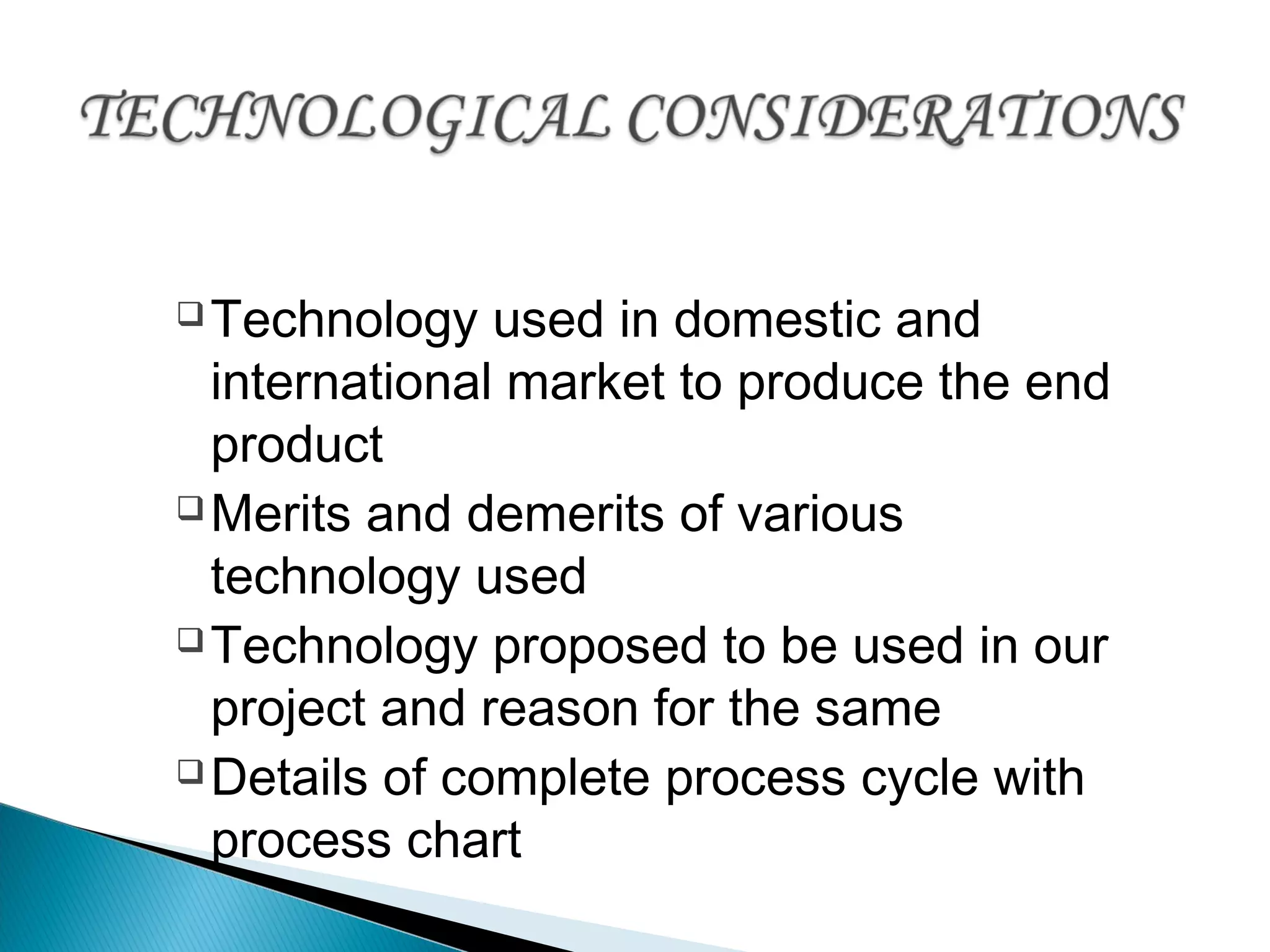 Technology used in domestic and
international market to produce the end
product
Merits and demerits of various
technology used
Technology proposed to be used in our
project and reason for the same
Details of complete process cycle with
process chart
 