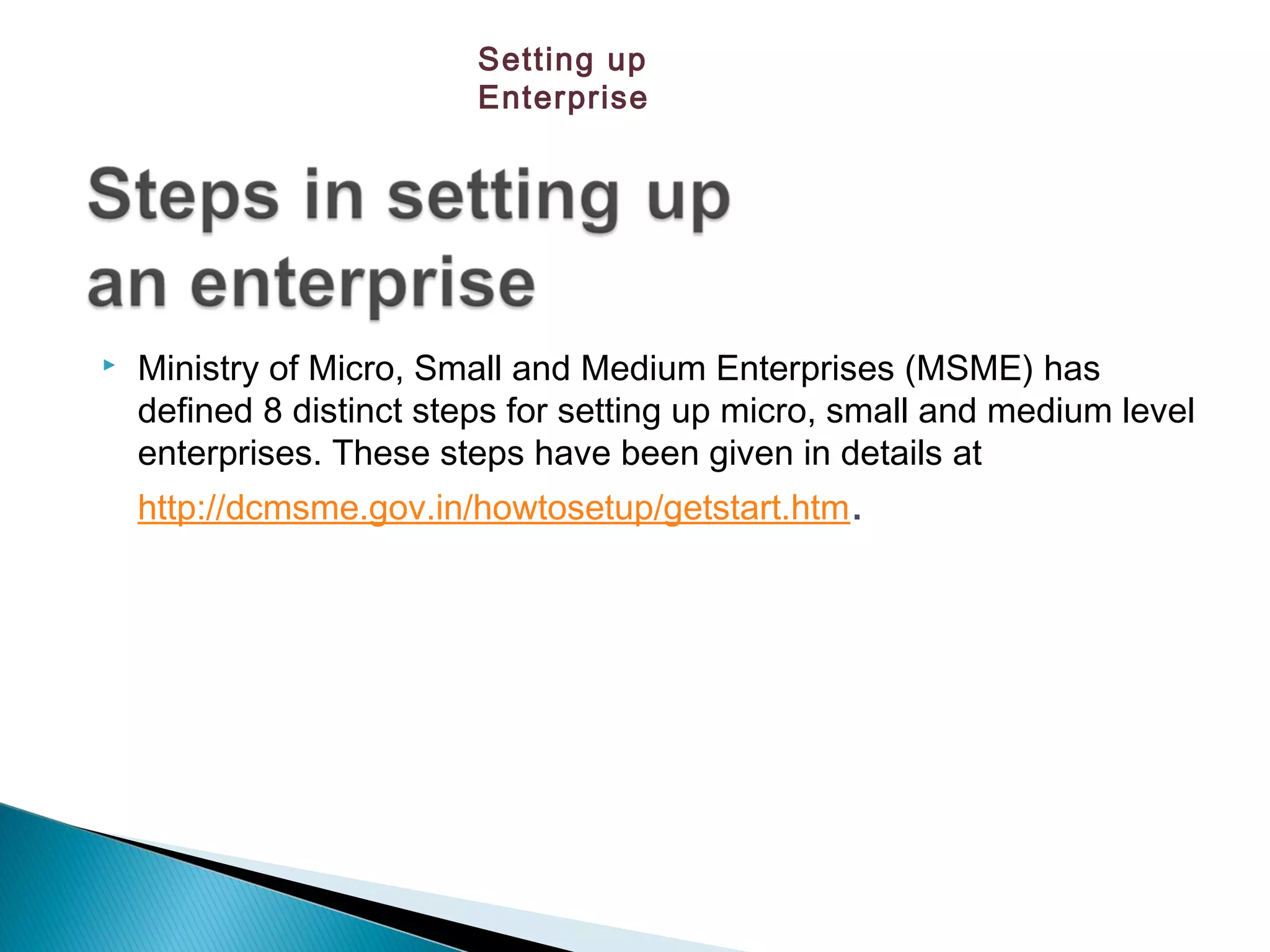  Ministry of Micro, Small and Medium Enterprises (MSME) has
defined 8 distinct steps for setting up micro, small and medium level
enterprises. These steps have been given in details at
http://dcmsme.gov.in/howtosetup/getstart.htm.
Setting up
Enterprise
 