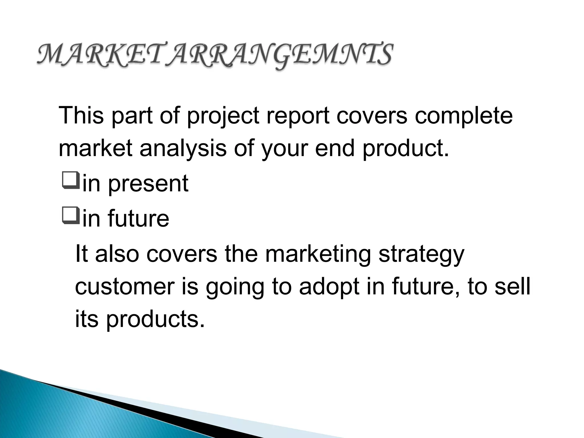 This part of project report covers complete
market analysis of your end product.
in present
in future
It also covers the marketing strategy
customer is going to adopt in future, to sell
its products.
 