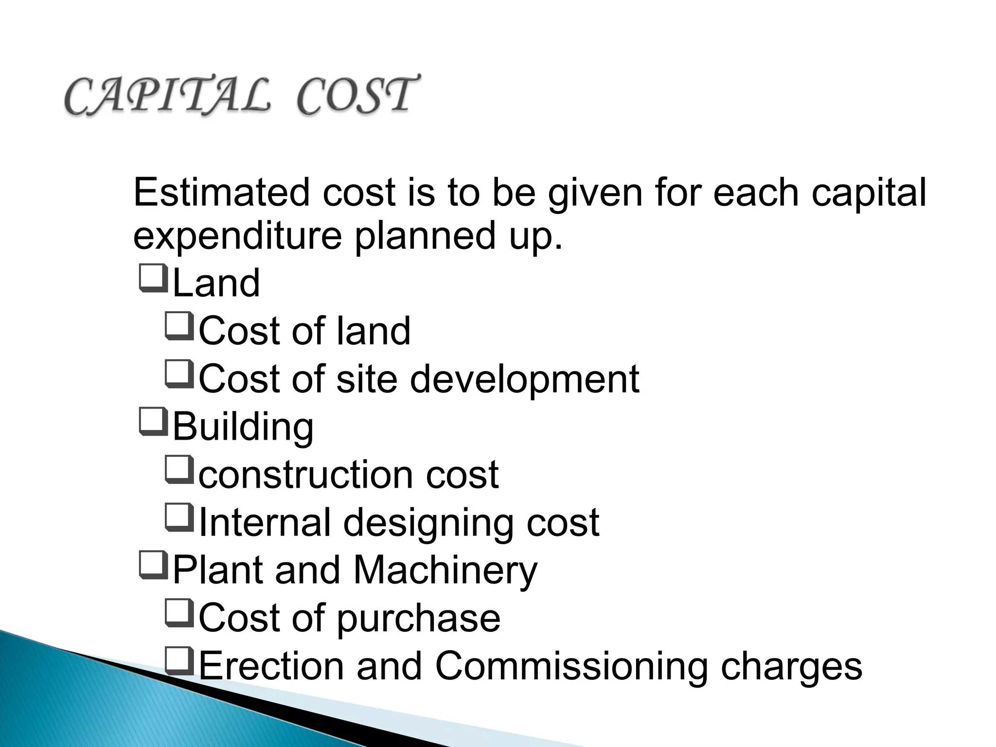 Estimated cost is to be given for each capital
expenditure planned up.
Land
Cost of land
Cost of site development
Building
construction cost
Internal designing cost
Plant and Machinery
Cost of purchase
Erection and Commissioning charges
 