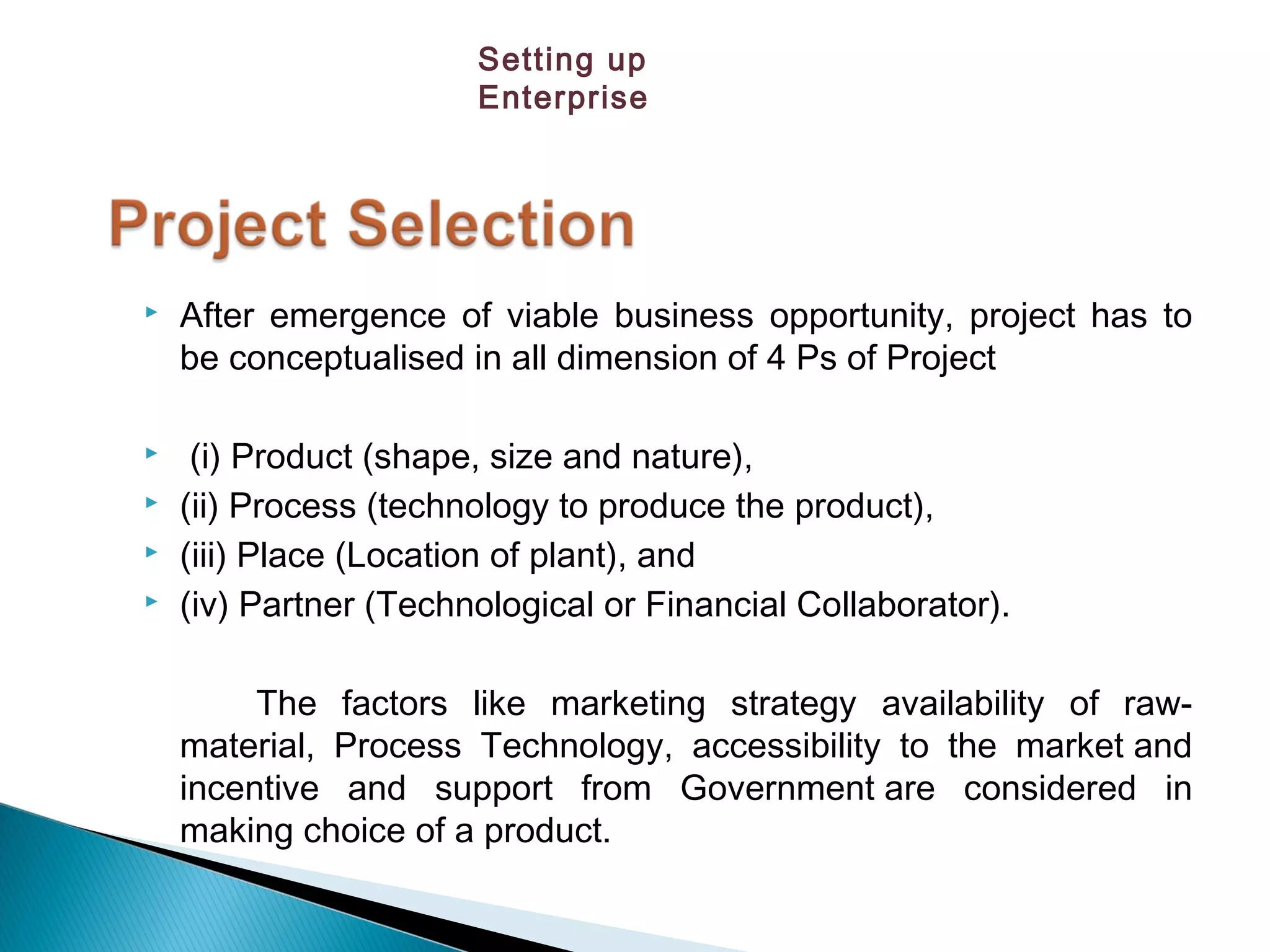  After emergence of viable business opportunity, project has to
be conceptualised in all dimension of 4 Ps of Project
 (i) Product (shape, size and nature),
 (ii) Process (technology to produce the product), 
 (iii) Place (Location of plant), and
 (iv) Partner (Technological or Financial Collaborator).
The factors like marketing strategy availability of raw-
material, Process Technology, accessibility to the market and
incentive and support from Government are considered in
making choice of a product.
Setting up
Enterprise
 