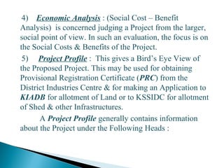 4) Economic Analysis : (Social Cost – Benefit
Analysis) is concerned judging a Project from the larger,
social point of view. In such an evaluation, the focus is on
the Social Costs & Benefits of the Project.
5) Project Profile : This gives a Bird’s Eye View of
the Proposed Project. This may be used for obtaining
Provisional Registration Certificate (PRC) from the
District Industries Centre & for making an Application to
KIADB for allotment of Land or to KSSIDC for allotment
of Shed & other Infrastructures.
A Project Profile generally contains information
about the Project under the Following Heads :
13
 