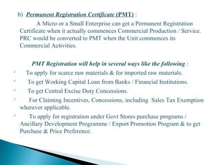 b) Permanent Registration Certificate (PMT) :
A Micro or a Small Enterprise can get a Permanent Registration
Certificate when it actually commences Commercial Production / Service.
PRC would be converted to PMT when the Unit commences its
Commercial Activities.
PMT Registration will help in several ways like the following :
 To apply for scarce raw materials & for imported raw materials.
 To get Working Capital Loan from Banks / Financial Institutions.
 To get Central Excise Duty Concessions.
 For Claiming Incentives, Concessions, including Sales Tax Exemption
wherever applicable.
 To apply for registration under Govt Stores purchase programs /
Ancillary Development Programme / Export Promotion Program & to get
Purchase & Price Preference.
18
 