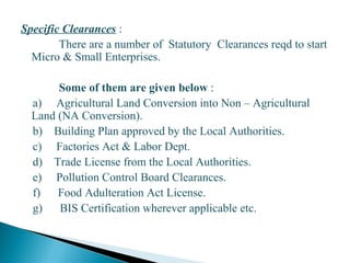 Specific Clearances :
There are a number of Statutory Clearances reqd to start
Micro & Small Enterprises.
Some of them are given below :
a) Agricultural Land Conversion into Non – Agricultural
Land (NA Conversion).
b) Building Plan approved by the Local Authorities.
c) Factories Act & Labor Dept.
d) Trade License from the Local Authorities.
e) Pollution Control Board Clearances.
f) Food Adulteration Act License.
g) BIS Certification wherever applicable etc.
19
 