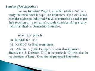 Land or Shed Selection :
For any Industrial Project, suitable Industrial Site or a
ready Industrial shed is reqd. The Promoters of the Unit could
consider taking an Industrial Site & constructing a shed as per
their requirement, alternatively, could consider taking a ready
Industrial Shed on Ownership Basis also.
Whom to approach :
a) KIADB for Land.
b) KSSIDC for Shed requirement.
c) Alternatively, the Entrepreneur can also approach
directly the Jt. Director , DIC in the particular District also for
requirement of Land / Shed for the proposed Enterprise.
20
 