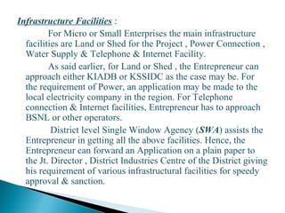 Infrastructure Facilities :
For Micro or Small Enterprises the main infrastructure
facilities are Land or Shed for the Project , Power Connection ,
Water Supply & Telephone & Internet Facility.
As said earlier, for Land or Shed , the Entrepreneur can
approach either KIADB or KSSIDC as the case may be. For
the requirement of Power, an application may be made to the
local electricity company in the region. For Telephone
connection & Internet facilities, Entrepreneur has to approach
BSNL or other operators.
District level Single Window Agency (SWA) assists the
Entrepreneur in getting all the above facilities. Hence, the
Entrepreneur can forward an Application on a plain paper to
the Jt. Director , District Industries Centre of the District giving
his requirement of various infrastructural facilities for speedy
approval & sanction.
22
 
