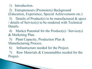 1) Introduction.
2) Entrepreneurs (Promoters) Background
(Education, Experience, Special Achievements etc.)
3) Details of Product(s) to be manufactured & specs
/ details of Service(s) to be rendered with Technical
Details.
4) Market Potential for the Product(s) / Service(s)
& Marketing Plan.
5) Plant Capacity, Production Plan &
Manufacturing Process.
6) Infrastructure needed for the Project.
7) Raw Materials & Consumables needed for the
Project.
25
 