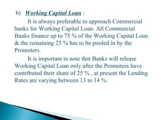 b) Working Capital Loan :
It is always preferable to approach Commercial
banks for Working Capital Loan. All Commercial
Banks finance up to 75 % of the Working Capital Loan
& the remaining 25 % has to be pooled in by the
Promoters.
It is important to note that Banks will release
Working Capital Loan only after the Promoters have
contributed their share of 25 % , at present the Lending
Rates are varying between 13 to 14 %.
28
 