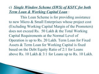 c) Single Window Scheme (SWS) of KSFC for both
Term Loan & Working Capital Loan :
This Loan Scheme is for providing assistance
to new Micro & Small Enterprises whose project cost
(Excluding Working Capital Margin of the Promoters)
does not exceed Rs. 50 Lakh & the Total Working
Capital Requirements at the Normal Level of
Operation is up to Rs. 20 Lakh. Term Loan for Fixed
Assets & Term Loan for Working Capital is fixed
based on the Debt Equity Ratio of 2:1 for Loans
above Rs. 10 Lakh & 3:1 for Loans up to Rs. 10 Lakh.
29
 