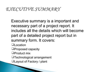 Executive summary is a important and
necessary part of a project report. It
includes all the details which will become
part of a detailed project report but in
summary form. It covers:
Location
Proposed capacity
Product mix
Technological arrangement
Layout of Factory / plant
 