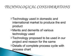 Technology used in domestic and
international market to produce the end
product
Merits and demerits of various
technology used
Technology proposed to be used in our
project and reason for the same
Details of complete process cycle with
process chart
 