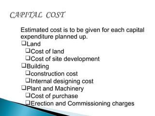 Estimated cost is to be given for each capital
expenditure planned up.
Land
Cost of land
Cost of site development
Building
construction cost
Internal designing cost
Plant and Machinery
Cost of purchase
Erection and Commissioning charges
 