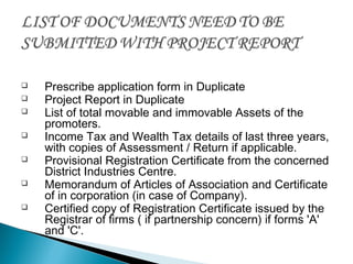  Prescribe application form in Duplicate
 Project Report in Duplicate
 List of total movable and immovable Assets of the
promoters.
 Income Tax and Wealth Tax details of last three years,
with copies of Assessment / Return if applicable.
 Provisional Registration Certificate from the concerned
District Industries Centre.
 Memorandum of Articles of Association and Certificate
of in corporation (in case of Company).
 Certified copy of Registration Certificate issued by the
Registrar of firms ( if partnership concern) if forms 'A'
and 'C'.
 
