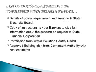  Details of power requirement and tie-up with State
Electricity Board.
 Copy of instructions to your Bankers to give full
information about the concern on request to State
Financial Corporation.
 Permission from Water Pollution Control Board.
 Approved Building plan from Competent Authority with
cost estimates
 