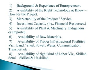 1) Background & Experience of Entrepreneurs.
2) Availability of the Right Technology & Know –
How for the Project.
3) Marketability of the Product / Service.
4) Investment Capacity (i.e., Financial Resources.)
5) Availability of Plant & Machinery, Indigenous
or Imported.
6) Availability of Raw Materials.
7) Availability of Proper Infrastructural Facilities
Viz., Land / Shed, Power, Water, Communication,
Transport etc.
8) Availability of right kind of Labor Viz., Skilled,
Semi – Skilled & Unskilled.
9
 