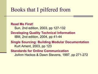 Books that I pilfered from Read Me First!   Sun, 2nd edition, 2003, pp 127-132 Developing Quality Technical Information   IBM, 2nd edition, 2004, pp 41-44 Single Sourcing: Building Modular Documentation   Kurt Ament, 2003, pp 123 Standards for Online Communication JoAnn Hackos & Dawn Stevens, 1997, pp 271-272 