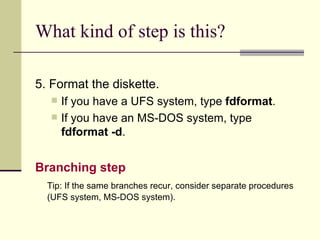 What kind of step is this? 5. Format the diskette. If you have a UFS system, type  fdformat . If you have an MS-DOS system, type  fdformat -d . Branching step   Tip: If the same branches recur, consider separate procedures (UFS system, MS-DOS system). 
