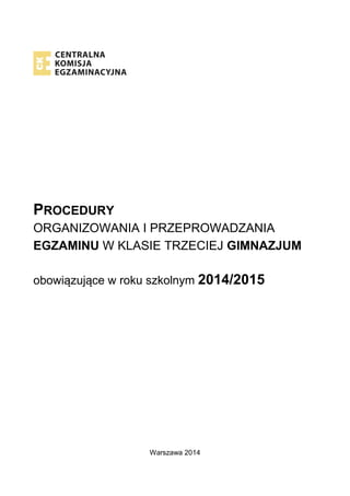 PROCEDURY ORGANIZOWANIA I PRZEPROWADZANIA EGZAMINU W KLASIE TRZECIEJ GIMNAZJUM 
obowiązujące w roku szkolnym 2014/2015 
Warszawa 2014  
