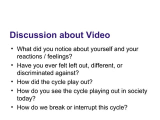Discussion about Video
• What did you notice about yourself and your
reactions / feelings?
• Have you ever felt left out, different, or
discriminated against?
• How did the cycle play out?
• How do you see the cycle playing out in society
today?
• How do we break or interrupt this cycle?
 