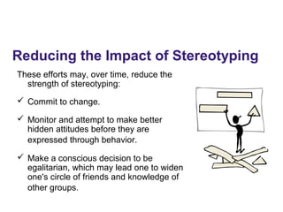 Reducing the Impact of Stereotyping
These efforts may, over time, reduce the
strength of stereotyping:
 Commit to change.
 Monitor and attempt to make better
hidden attitudes before they are
expressed through behavior.
 Make a conscious decision to be
egalitarian, which may lead one to widen
one's circle of friends and knowledge of
other groups.
 