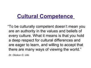 “To be culturally competent doesn’t mean you
are an authority in the values and beliefs of
every culture. What it means is that you hold
a deep respect for cultural differences and
are eager to learn, and willing to accept that
there are many ways of viewing the world.”
Dr. Okokon O. Udo
Cultural Competence
 