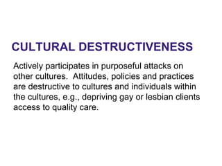CULTURAL DESTRUCTIVENESS
Actively participates in purposeful attacks on
other cultures. Attitudes, policies and practices
are destructive to cultures and individuals within
the cultures, e.g., depriving gay or lesbian clients
access to quality care.
 
