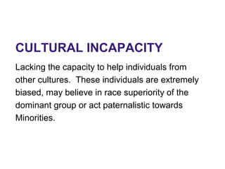 CULTURAL INCAPACITY
Lacking the capacity to help individuals from
other cultures. These individuals are extremely
biased, may believe in race superiority of the
dominant group or act paternalistic towards
Minorities.
 