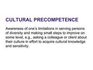 CULTURAL PRECOMPETENCE
Awareness of one’s limitations in serving persons
of diversity and making small steps to improve on
some level, e.g., asking a colleague or client about
their culture in effort to acquire cultural knowledge
and sensitivity.
 