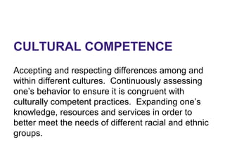 CULTURAL COMPETENCE
Accepting and respecting differences among and
within different cultures. Continuously assessing
one’s behavior to ensure it is congruent with
culturally competent practices. Expanding one’s
knowledge, resources and services in order to
better meet the needs of different racial and ethnic
groups.
 