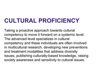 CULTURAL PROFICIENCY
Taking a proactive approach towards cultural
competency to move it forward on a systemic level.
The advanced level specializes in cultural
competency and these individuals are often involved
in multicultural research, developing new preventions
and treatment modalities that address diversity
issues, publishing culturally-based knowledge, raising
society awareness and sensitivity to cultural issues.
 