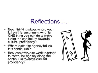 Reflections….
• Now, thinking about where you
fall on this continuum, what is
ONE thing you can do to move
along the continuum towards
cultural proficiency?
• Where does the agency fall on
this continuum?
• How can everyone work together
to move the agency along the
continuum towards cultural
proficiency?
 