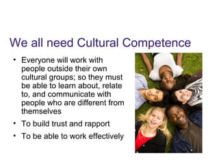 We all need Cultural Competence
• Everyone will work with
people outside their own
cultural groups; so they must
be able to learn about, relate
to, and communicate with
people who are different from
themselves
• To build trust and rapport
• To be able to work effectively
 
