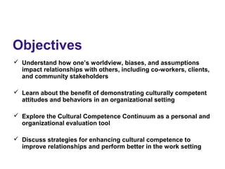 Objectives
 Understand how one’s worldview, biases, and assumptions
impact relationships with others, including co-workers, clients,
and community stakeholders
 Learn about the benefit of demonstrating culturally competent
attitudes and behaviors in an organizational setting
 Explore the Cultural Competence Continuum as a personal and
organizational evaluation tool
 Discuss strategies for enhancing cultural competence to
improve relationships and perform better in the work setting
 