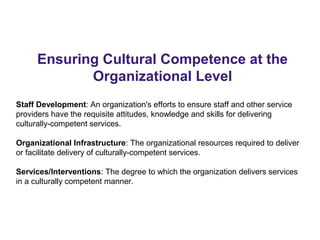 Ensuring Cultural Competence at the
Organizational Level
Staff Development: An organization's efforts to ensure staff and other service
providers have the requisite attitudes, knowledge and skills for delivering
culturally-competent services.
Organizational Infrastructure: The organizational resources required to deliver
or facilitate delivery of culturally-competent services.
Services/Interventions: The degree to which the organization delivers services
in a culturally competent manner.
 