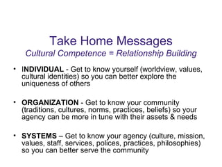 Take Home Messages
Cultural Competence = Relationship Building
• INDIVIDUAL - Get to know yourself (worldview, values,
cultural identities) so you can better explore the
uniqueness of others
• ORGANIZATION - Get to know your community
(traditions, cultures, norms, practices, beliefs) so your
agency can be more in tune with their assets & needs
• SYSTEMS – Get to know your agency (culture, mission,
values, staff, services, polices, practices, philosophies)
so you can better serve the community
 