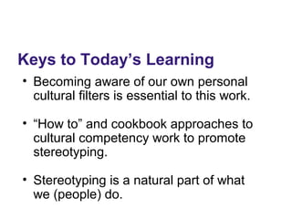 Keys to Today’s Learning
• Becoming aware of our own personal
cultural filters is essential to this work.
• “How to” and cookbook approaches to
cultural competency work to promote
stereotyping.
• Stereotyping is a natural part of what
we (people) do.
 
