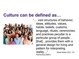 “… vast structures of behavior,
ideas, attitudes, values,
habits, beliefs, customs,
language, rituals, ceremonies,
and practices peculiar to a
particular group of people…
[that]…provides them with a
general design for living and
pattern for interpreting
reality…” Wade Nobel, M.D., TA
Partnership (2007)
Culture can be defined as…
 