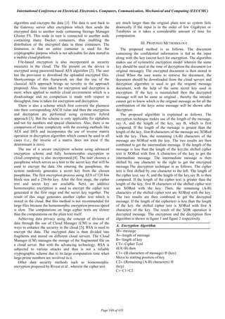 algorithm and encrypts the data [1]. The data is sent back to
the Gateway server after encryption which then sends the
encrypted data to another node containing Storage Manager
Gluster FS. This node in turn is connected to another node
containing many Docker containers, thus enabling the
distribution of the encrypted data in these containers. The
limitation is that an entire container is used for the
cryptographic purpose which is not advisable for data stored in
a mobile cloud platform.
File-based encryption is also incorporated as security
measures in the cloud. The file present on the device is
encrypted using password-based AES algorithm [2]. The user
has the provision to download the uploaded encrypted files.
Shortcomings of this framework are that the use of the
classical AES approach brings no novelty in the approach
proposed. Also, time taken for encryption and decryption is
more when applied to mobile cloud environment which is a
disadvantage and no comparison is made with respect to
throughput, time is taken for encryption and decryption.
There is also a scheme which first converts the plaintext
into their corresponding ASCII value and then the encryption
and decryption are performed using symmetric hybrid
approach [3]. But the scheme is only applicable for alphabets
and not for numbers and special characters. Also, there is no
comparison of time complexity with the existing methods like
AES and DES and incorporates the use of inverse matrix
operation in decryption algorithm which cannot be used in all
cases (i.e., the inverse of a matrix does not exist if the
determinant is zero).
The use of a secure encryption scheme using advanced
encryption scheme and fully homomorphic encryption in
cloud computing is also incorporated [4]. The user chooses a
passphrase which serves as a hint to the secret key that will be
used to encrypt the data. On entering the passphrase, the
system randomly generates a secret key from the chosen
passphrase. The first encryption process using AES of 128 bits
block size and a 256-bit key. After the first stage, the cipher
text and secret key are available. Next, an additive
homomorphic encryption is used to encrypt the cipher text
generated at the first stage and the secret key together. The
result of this stage generates another cipher text which is
stored in the cloud. But this method is not recommended for
large files because the homomorphic encryption process speed
is slow. The computations on large cipher texts are slower
than the computations on the plain text itself.
Achieving data privacy using the concept of division of
data through the use of Cloud Manager (CM) is one of the
ways to enhance the security in the cloud [5]. RSA is used to
encrypt the data. The encrypted data is then divided into
fragments and stored on different cloud servers. The Cloud
Manager (CM) manages the storage of the fragmented file on
a cloud server. But with the advancing technology, RSA is
subjected to various attacks and thus is not a reliable
cryptographic scheme due to its large computation time when
large prime numbers are involved in it.
Other data security methods such as homomorphic
encryption proposed by Rivest et al , wherein the cipher text
are much larger than the original plain text so system fails
drastically if the input is in the order of few Gigabytes or
Terabytes as it takes a considerable amount of time for
computation.
III. PROPOSED METHODOLOGY
The proposed method is as follows. The document
containing the confidential information is fed as the input
along with the key (secret key) for encryption. The algorithm
makes use of symmetric encryption model wherein the same
key should be used at the time of decryption the document (or
original message). The encrypted document is then stored in
cloud When the user wants to retrieve the document, the
document should be downloaded from the cloud servers and
decryption algorithm is used to get the original message
document, with the help of the same secret key used in
encryption. If the key is mismatched then the decrypted
message will not be same as original , thereby the intruder
cannot get to know which is the original message as for all the
combination of the keys some message will be shown after
decryption.
The proposed algorithm is explained as follows. The
encryption technique makes use of the length of the message,
say A, and the length of the key, say B, which is first
compared. If the length of the message is greater than the
length of the key, first B characters of the message are XORed
with the key. Then, the remaining (A-B) characters of the
message are XORed with the key. The two results are then
combined to get the intermediate message. If the length of the
message is less than the length of the key,the shifted cipher
text is XORed with first A characters of the key to get the
intermediate message. The intermediate message is then
shifted by one character to the right to get the encrypted
message.The decryption technique is as follows. The cipher
text is first shifted by one character to the left. The length of
the cipher text, say A, and the length of the key,say B, is then
compared. If the length of the cipher text is greater than the
length of the key, first B characters of the shifted cipher text
are XORed with the key. Then, the remaining (A-B)
characters of the shifted cipher text are XORed with the key.
The two results are then combined to get the decrypted
message. If the length of the ciphertext is less than the length
of the key, the shifted cipher text is XORed with first A
characters of the key. The result of the XOR operation is
decrypted message. The encryption and the decryption flow
algorithm is shown in figure 1 and figure 2 respectively.
A. Encryption Algorithm
M←message
A←length of message
B←length of key
CT←Cipher Text
if(A>B) then
C1←(B characters of message) ⊕ (key)
Move to starting position of key
C2←(Remaining (A-B) characters) ⊕
(key)
C←C1+C2
International Conference on Electrical, Electronics, Computers, Communication, Mechanical and Computing (EECCMC)
Page 346 of 433
 