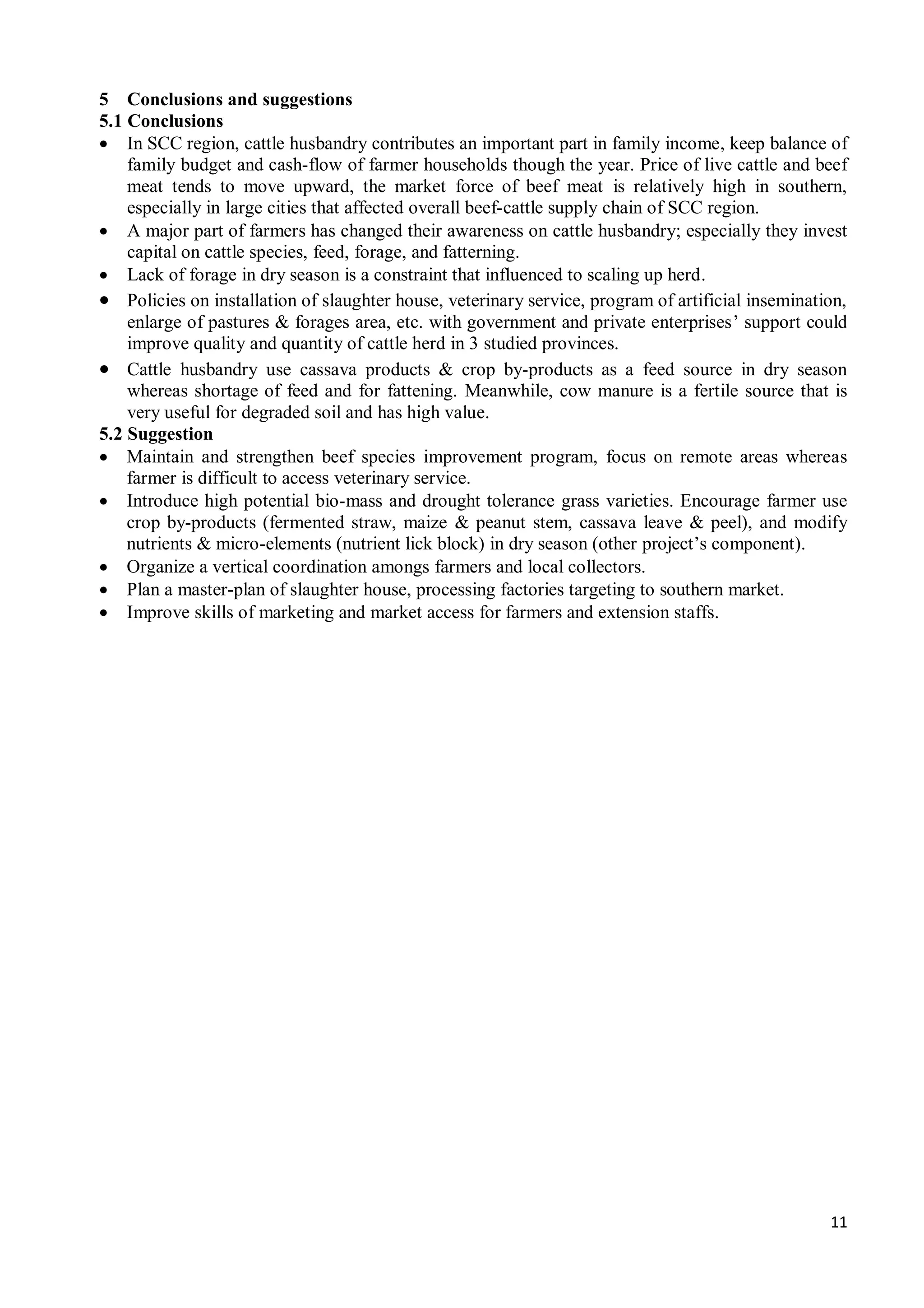 11
5 Conclusions and suggestions
5.1 Conclusions
 In SCC region, cattle husbandry contributes an important part in family income, keep balance of
family budget and cash-flow of farmer households though the year. Price of live cattle and beef
meat tends to move upward, the market force of beef meat is relatively high in southern,
especially in large cities that affected overall beef-cattle supply chain of SCC region.
 A major part of farmers has changed their awareness on cattle husbandry; especially they invest
capital on cattle species, feed, forage, and fatterning.
 Lack of forage in dry season is a constraint that influenced to scaling up herd.
 Policies on installation of slaughter house, veterinary service, program of artificial insemination,
enlarge of pastures & forages area, etc. with government and private enterprises’ support could
improve quality and quantity of cattle herd in 3 studied provinces.
 Cattle husbandry use cassava products & crop by-products as a feed source in dry season
whereas shortage of feed and for fattening. Meanwhile, cow manure is a fertile source that is
very useful for degraded soil and has high value.
5.2 Suggestion
 Maintain and strengthen beef species improvement program, focus on remote areas whereas
farmer is difficult to access veterinary service.
 Introduce high potential bio-mass and drought tolerance grass varieties. Encourage farmer use
crop by-products (fermented straw, maize & peanut stem, cassava leave & peel), and modify
nutrients & micro-elements (nutrient lick block) in dry season (other project’s component).
 Organize a vertical coordination amongs farmers and local collectors.
 Plan a master-plan of slaughter house, processing factories targeting to southern market.
 Improve skills of marketing and market access for farmers and extension staffs.
 