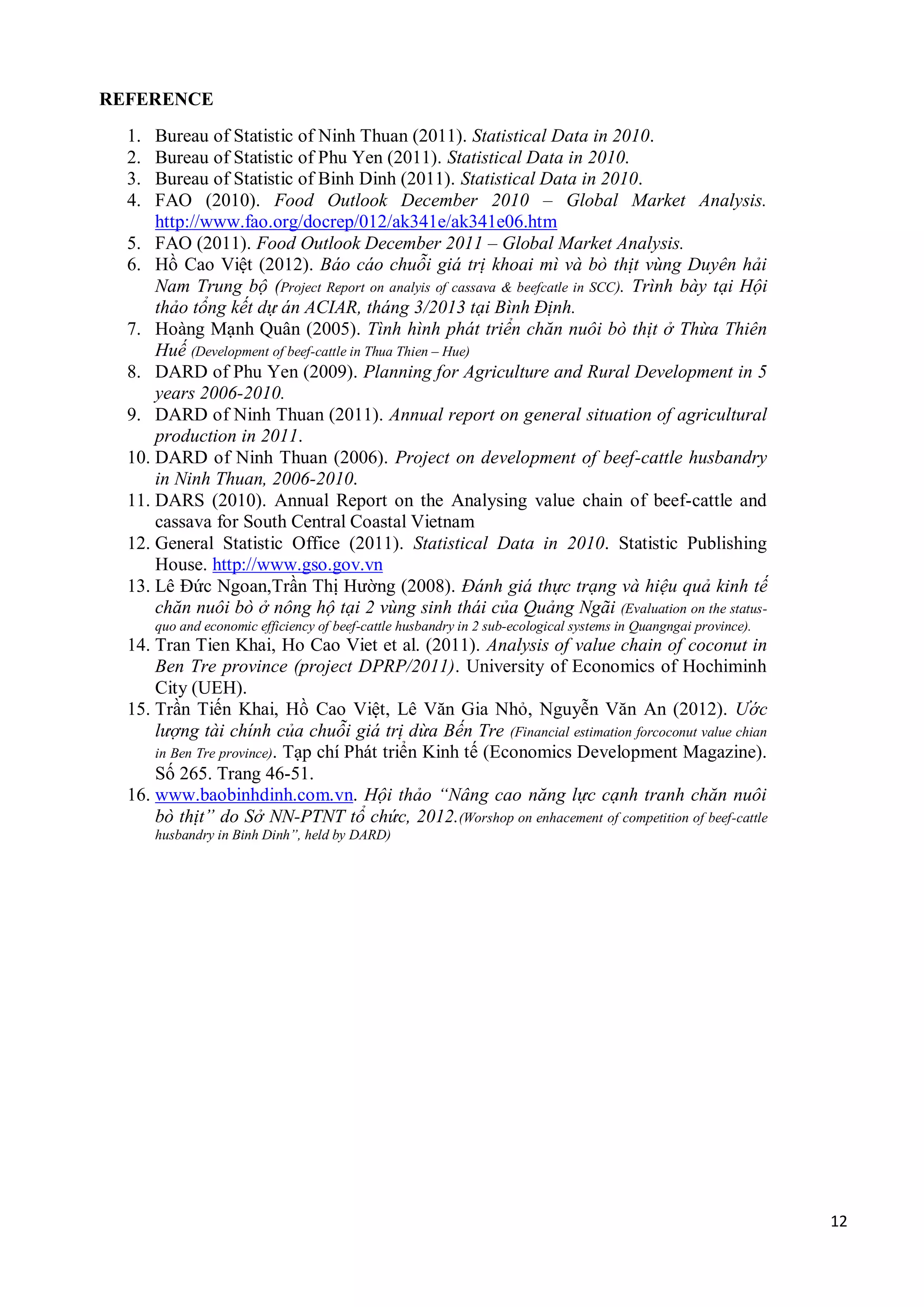 12
REFERENCE
1. Bureau of Statistic of Ninh Thuan (2011). Statistical Data in 2010.
2. Bureau of Statistic of Phu Yen (2011). Statistical Data in 2010.
3. Bureau of Statistic of Binh Dinh (2011). Statistical Data in 2010.
4. FAO (2010). Food Outlook December 2010 – Global Market Analysis.
http://www.fao.org/docrep/012/ak341e/ak341e06.htm
5. FAO (2011). Food Outlook December 2011 – Global Market Analysis.
6. Hồ Cao Việt (2012). Báo cáo chuỗi giá trị khoai mì và bò thịt vùng Duyên hải
Nam Trung bộ (Project Report on analyis of cassava & beefcatle in SCC). Trình bày tại Hội
thảo tổng kết dự án ACIAR, tháng 3/2013 tại Bình Định.
7. Hoàng Mạnh Quân (2005). Tình hình phát triển chăn nuôi bò thịt ở Thừa Thiên
Huế (Development of beef-cattle in Thua Thien – Hue)
8. DARD of Phu Yen (2009). Planning for Agriculture and Rural Development in 5
years 2006-2010.
9. DARD of Ninh Thuan (2011). Annual report on general situation of agricultural
production in 2011.
10. DARD of Ninh Thuan (2006). Project on development of beef-cattle husbandry
in Ninh Thuan, 2006-2010.
11. DARS (2010). Annual Report on the Analysing value chain of beef-cattle and
cassava for South Central Coastal Vietnam
12. General Statistic Office (2011). Statistical Data in 2010. Statistic Publishing
House. http://www.gso.gov.vn
13. Lê Đức Ngoan,Trần Thị Hường (2008). Đánh giá thực trạng và hiệu quả kinh tế
chăn nuôi bò ở nông hộ tại 2 vùng sinh thái của Quảng Ngãi (Evaluation on the status-
quo and economic efficiency of beef-cattle husbandry in 2 sub-ecological systems in Quangngai province).
14. Tran Tien Khai, Ho Cao Viet et al. (2011). Analysis of value chain of coconut in
Ben Tre province (project DPRP/2011). University of Economics of Hochiminh
City (UEH).
15. Trần Tiến Khai, Hồ Cao Việt, Lê Văn Gia Nhỏ, Nguyễn Văn An (2012). Ước
lượng tài chính của chuỗi giá trị dừa Bến Tre (Financial estimation forcoconut value chian
in Ben Tre province). Tạp chí Phát triển Kinh tế (Economics Development Magazine).
Số 265. Trang 46-51.
16. www.baobinhdinh.com.vn. Hội thảo “Nâng cao năng lực cạnh tranh chăn nuôi
bò thịt” do Sở NN-PTNT tổ chức, 2012.(Worshop on enhacement of competition of beef-cattle
husbandry in Binh Dinh”, held by DARD)
 