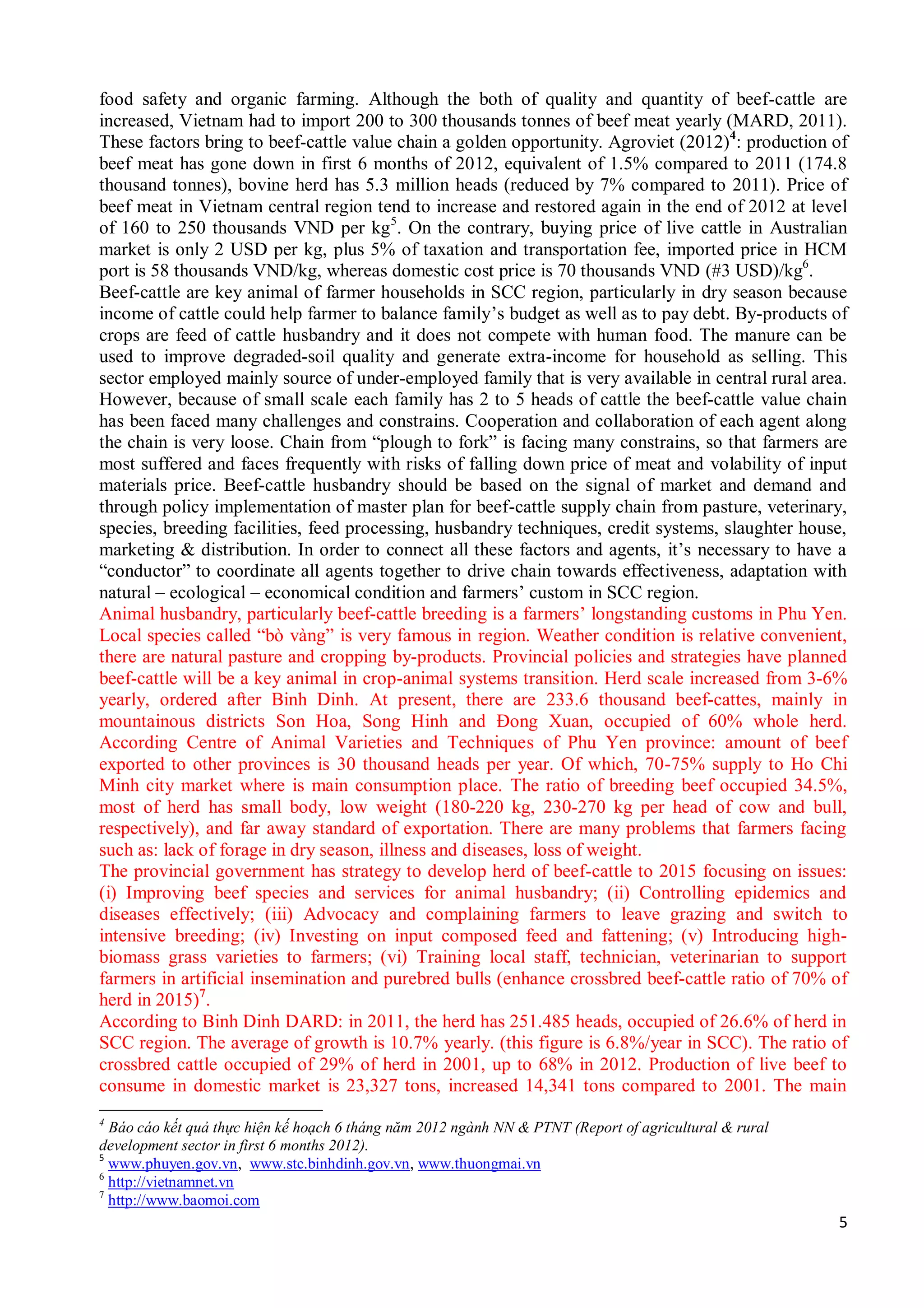 5
food safety and organic farming. Although the both of quality and quantity of beef-cattle are
increased, Vietnam had to import 200 to 300 thousands tonnes of beef meat yearly (MARD, 2011).
These factors bring to beef-cattle value chain a golden opportunity. Agroviet (2012)4
: production of
beef meat has gone down in first 6 months of 2012, equivalent of 1.5% compared to 2011 (174.8
thousand tonnes), bovine herd has 5.3 million heads (reduced by 7% compared to 2011). Price of
beef meat in Vietnam central region tend to increase and restored again in the end of 2012 at level
of 160 to 250 thousands VND per kg5
. On the contrary, buying price of live cattle in Australian
market is only 2 USD per kg, plus 5% of taxation and transportation fee, imported price in HCM
port is 58 thousands VND/kg, whereas domestic cost price is 70 thousands VND (#3 USD)/kg6
.
Beef-cattle are key animal of farmer households in SCC region, particularly in dry season because
income of cattle could help farmer to balance family’s budget as well as to pay debt. By-products of
crops are feed of cattle husbandry and it does not compete with human food. The manure can be
used to improve degraded-soil quality and generate extra-income for household as selling. This
sector employed mainly source of under-employed family that is very available in central rural area.
However, because of small scale each family has 2 to 5 heads of cattle the beef-cattle value chain
has been faced many challenges and constrains. Cooperation and collaboration of each agent along
the chain is very loose. Chain from “plough to fork” is facing many constrains, so that farmers are
most suffered and faces frequently with risks of falling down price of meat and volability of input
materials price. Beef-cattle husbandry should be based on the signal of market and demand and
through policy implementation of master plan for beef-cattle supply chain from pasture, veterinary,
species, breeding facilities, feed processing, husbandry techniques, credit systems, slaughter house,
marketing & distribution. In order to connect all these factors and agents, it’s necessary to have a
“conductor” to coordinate all agents together to drive chain towards effectiveness, adaptation with
natural – ecological – economical condition and farmers’ custom in SCC region.
Animal husbandry, particularly beef-cattle breeding is a farmers’ longstanding customs in Phu Yen.
Local species called “bò vàng” is very famous in region. Weather condition is relative convenient,
there are natural pasture and cropping by-products. Provincial policies and strategies have planned
beef-cattle will be a key animal in crop-animal systems transition. Herd scale increased from 3-6%
yearly, ordered after Binh Dinh. At present, there are 233.6 thousand beef-cattes, mainly in
mountainous districts Son Hoa, Song Hinh and Đong Xuan, occupied of 60% whole herd.
According Centre of Animal Varieties and Techniques of Phu Yen province: amount of beef
exported to other provinces is 30 thousand heads per year. Of which, 70-75% supply to Ho Chi
Minh city market where is main consumption place. The ratio of breeding beef occupied 34.5%,
most of herd has small body, low weight (180-220 kg, 230-270 kg per head of cow and bull,
respectively), and far away standard of exportation. There are many problems that farmers facing
such as: lack of forage in dry season, illness and diseases, loss of weight.
The provincial government has strategy to develop herd of beef-cattle to 2015 focusing on issues:
(i) Improving beef species and services for animal husbandry; (ii) Controlling epidemics and
diseases effectively; (iii) Advocacy and complaining farmers to leave grazing and switch to
intensive breeding; (iv) Investing on input composed feed and fattening; (v) Introducing high-
biomass grass varieties to farmers; (vi) Training local staff, technician, veterinarian to support
farmers in artificial insemination and purebred bulls (enhance crossbred beef-cattle ratio of 70% of
herd in 2015)7
.
According to Binh Dinh DARD: in 2011, the herd has 251.485 heads, occupied of 26.6% of herd in
SCC region. The average of growth is 10.7% yearly. (this figure is 6.8%/year in SCC). The ratio of
crossbred cattle occupied of 29% of herd in 2001, up to 68% in 2012. Production of live beef to
consume in domestic market is 23,327 tons, increased 14,341 tons compared to 2001. The main
4
Báo cáo kết quả thực hiện kế hoạch 6 tháng năm 2012 ngành NN & PTNT (Report of agricultural & rural
development sector in first 6 months 2012).
5
www.phuyen.gov.vn, www.stc.binhdinh.gov.vn, www.thuongmai.vn
6
http://vietnamnet.vn
7
http://www.baomoi.com
 
