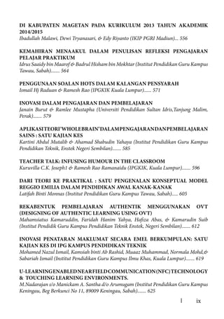 ix
DI KABUPATEN MAGETAN PADA KURIKULUM 2013 TAHUN AKADEMIK
2014/2015
Ibadullah Malawi, Dewi Tryanasari, & Edy Riyanto (IKIP PGRI Madiun)... 556
KEMAHIRAN MENAAKUL DALAM PENULISAN REFLEKSI PENGAJARAN
PELAJAR PRAKTIKUM
Idrus Saaidy bin Maarof & Badrul Hisham bin Mokhtar (Institut Pendidikan Guru Kampus
Tawau, Sabah)....... 564
PENGGUNAAN SOALAN HOTS DALAM KALANGAN PENSYARAH
Ismail Hj Raduan & Ramesh Rao (IPGKIK Kuala Lumpur)...... 571
INOVASI DALAM PENGAJARAN DAN PEMBELAJARAN
Janain Burut & Ramlee Mustapha (Universiti Pendidikan Sultan Idris,Tanjung Malim,
Perak)....... 579
APLIKASITEORI‘WHOLEBRAIN’DALAMPENGAJARANDANPEMBELAJARAN
SAINS : SATU KAJIAN KES
Kartini Abdul Mutalib & Ahamad Shabudin Yahaya (Institut Pendidikan Guru Kampus
Pendidikan Teknik, Enstek Negeri Sembilan)....... 585
TEACHER TALK: INFUSING HUMOUR IN THE CLASSROOM
Kuruvilla C.K. Joseph1 & Ramesh Rao Ramanaidu (IPGKIK, Kuala Lumpur)....... 596
DARI TEORI KE PRAKTIKAL : SATU PENGENALAN KONSEPTUAL MODEL
REGGIO EMILIA DALAM PENDIDIKAN AWAL KANAK-KANAK
Latifah Binti Monnas (Institut Pendidikan Guru Kampus Tawau, Sabah)..... 605
REKABENTUK PEMBELAJARAN AUTHENTIK MENGGUNAKAN OVT
(DESIGNING OF AUTHENTIC LEARNING USING OVT)
Mahamsiatus Kamaruddin, Faridah Hanim Yahya, Hafiza Abas, & Kamarudin Suib
(Institut Pendidik Guru Kampus Pendidikan Teknik Enstek, Negeri Sembilan)....... 612
INOVASI PENATARAN MAKLUMAT SECARA EMEL BERKUMPULAN: SATU
KAJIAN KES DI IPG KAMPUS PENDIDIKAN TEKNIK
Mohamed Nazul Ismail, Kamsiah binti Ab Rashid, Muaaz Muhammad, Normala Mohd,&
Sabariah Ismail (Institut Pendidikan Guru Kampus Ilmu Khas, Kuala Lumpur)....... 619
U-LEARNINGENABLEDNEARFIELDCOMMUNICATION(NFC)TECHNOLOGY
& TOUCHING LEARNING ENVIRONMENTS.
M.Nadarajan s/o Manickam A. Santha d/o Arumugam (Institut Pendidikan Guru Kampus
Keningau, Beg Berkunci No 11, 89009 Keningau, Sabah)....... 625
 