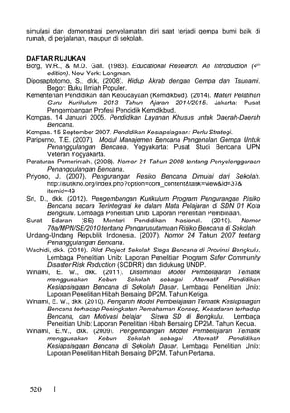 520
simulasi dan demonstrasi penyelamatan diri saat terjadi gempa bumi baik di
rumah, di perjalanan, maupun di sekolah.
DAFTAR RUJUKAN
Borg, W.R., & M.D. Gall. (1983). Educational Research: An Introduction (4th
edition). New York: Longman.
Diposaptotomo, S., dkk. (2008). Hidup Akrab dengan Gempa dan Tsunami.
Bogor: Buku Ilmiah Populer.
Kementerian Pendidikan dan Kebudayaan (Kemdikbud). (2014). Materi Pelatihan
Guru Kurikulum 2013 Tahun Ajaran 2014/2015. Jakarta: Pusat
Pengembangan Profesi Pendidik Kemdikbud.
Kompas. 14 Januari 2005. Pendidikan Layanan Khusus untuk Daerah-Daerah
Bencana.
Kompas. 15 September 2007. Pendidikan Kesiapsiagaan: Perlu Strategi.
Paripurno, T.E. (2007). Modul Manajemen Bencana Pengenalan Gempa Untuk
Penanggulangan Bencana. Yogyakarta: Pusat Studi Bencana UPN
Veteran Yogyakarta.
Peraturan Pemerintah. (2008). Nomor 21 Tahun 2008 tentang Penyelenggaraan
Penanggulangan Bencana.
Priyono, J. (2007). Pengurangan Resiko Bencana Dimulai dari Sekolah.
http://sutikno.org/index.php?option=com_content&task=view&id=37&
itemid=49
Sri, D., dkk. (2012). Pengembangan Kurikulum Program Pengurangan Risiko
Bencana secara Terintegrasi ke dalam Mata Pelajaran di SDN 01 Kota
Bengkulu. Lembaga Penelitian Unib: Laporan Penelitian Pembinaan.
Surat Edaran (SE) Menteri Pendidikan Nasional. (2010). Nomor
70a/MPN/SE/2010 tentang Pengarusutamaan Risiko Bencana di Sekolah.
Undang-Undang Republik Indonesia. (2007). Nomor 24 Tahun 2007 tentang
Penanggulangan Bencana.
Wachidi, dkk. (2010). Pilot Project Sekolah Siaga Bencana di Provinsi Bengkulu.
Lembaga Penelitian Unib: Laporan Penelitian Program Safer Community
Disaster Risk Reduction (SCDRR) dan didukung UNDP.
Winarni, E. W., dkk. (2011). Diseminasi Model Pembelajaran Tematik
menggunakan Kebun Sekolah sebagai Alternatif Pendidikan
Kesiapsiagaan Bencana di Sekolah Dasar. Lembaga Penelitian Unib:
Laporan Penelitian Hibah Bersaing DP2M. Tahun Ketiga.
Winarni, E. W., dkk. (2010). Pengaruh Model Pembelajaran Tematik Kesiapsiagan
Bencana terhadap Peningkatan Pemahaman Konsep, Kesadaran terhadap
Bencana, dan Motivasi belajar Siswa SD di Bengkulu. Lembaga
Penelitian Unib: Laporan Penelitian Hibah Bersaing DP2M. Tahun Kedua.
Winarni, E.W., dkk. (2009). Pengembangan Model Pembelajaran Tematik
menggunakan Kebun Sekolah sebagai Alternatif Pendidikan
Kesiapsiagaan Bencana di Sekolah Dasar. Lembaga Penelitian Unib:
Laporan Penelitian Hibah Bersaing DP2M. Tahun Pertama.
 