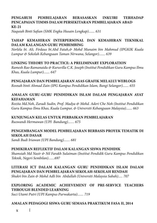 x
PENGARUH PEMBELAJARAN BERASASKAN INKUIRI TERHADAP
PENCAPAIAN TIMMS DALAM PERSEKITARAN PEMBELAJARAN ABAD
KE-21
Naquiah Binti Safian (SMK Engku Husain Lengkap)....... 631
TAHAP KEMAHIRAN INTERPERSONAL DAN KEMAHIRAN TEKNIKAL
DALAM KALANGAN GURU PEMBIMBING
Norlela bt. Ali, Firdaus bt.Abd Fatah,& Mohd Munaim bin Mahmud (IPGKIK Kuala
Lumpur & Sekolah Kebangsaan Taman Nirwana, Selangor)....... 639
LINKING THEORY TO PRACTICE: A PRELIMINARY EXPLORATION
Ramesh Rao Ramanaidu & Kuruvilla C.K. Joseph (Institut Pendidikan Guru Kampus Ilmu
Khas, Kuala Lumpur)....... 647
PENGAJARAN DAN PEMBELAJARAN ASAS GRAFIK MELALUI WEBLOGS
Rosnah binti Ahmad Zain (IPG Kampus Pendidikan Islam, Bangi Selangor)....... 655
AMALAN GURU-GURU PENDIDIKAN ISLAM DALAM PENGAJARAN AYAT
KEFAHAMAN
Rozita Md.Noh, Zaradi Sudin, Prof. Madya & Mohd. Aderi Che Noh (Institut Pendidikan
Guru Kampus Ilmu Khas, Kuala Lumpur, & Universiti Kebangsaan Malaysia)....... 663
KUNJUNGAN KELAS UNTUK PERBAIKAN PEMBELAJARAN
Ruswandi Hermawan (UPI Bandung)....... 675
PENGEMBANGAN MODEL PEMBELAJARAN BERBASIS PROYEK TEMATIK DI
SEKOLAH DASAR
Sandi Budi Iriawan (UPI Bandung)....... 681
PEMIKIRAN REFLEKTIF DALAM KALANGAN SISWA PENDIDIK
Shamsiah Md Nasir & Nil Farakh Sulaiman (Institut Pendidik Guru Kampus Pendidikan
Teknik, Negeri Sembilan).......697
LITERASI ICT DALAM KALANGAN GURU PENDIDIKAN ISLAM DALAM
PENGAJARAN DAN PEMBELAJARAN SEKOLAH-SEKOLAH RENDAH
Shukri bin Zain & Mohd Adli bin Abdullah (Universiti Malaysia Sabah)..... 707
EXPLORING ACADEMIC ACHIEVEMENT OF PRE-SERVICE TEACHERS
THROUGH BLENDED LEARNING
Suci Utami Putri (UPI Kampus Purwakarta)....... 719
AMALAN PEDAGOGI SISWA GURU SEMASA PRAKTIKUM FASA II, 2014
 