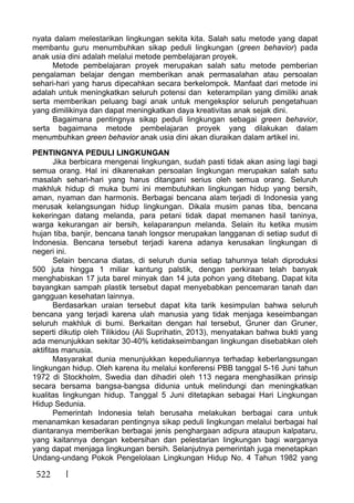 522
nyata dalam melestarikan lingkungan sekita kita. Salah satu metode yang dapat
membantu guru menumbuhkan sikap peduli lingkungan (green behavior) pada
anak usia dini adalah melalui metode pembelajaran proyek.
Metode pembelajaran proyek merupakan salah satu metode pemberian
pengalaman belajar dengan memberikan anak permasalahan atau persoalan
sehari-hari yang harus dipecahkan secara berkelompok. Manfaat dari metode ini
adalah untuk meningkatkan seluruh potensi dan keterampilan yang dimiliki anak
serta memberikan peluang bagi anak untuk mengeksplor seluruh pengetahuan
yang dimilikinya dan dapat meningkatkan daya kreativitas anak sejak dini.
Bagaimana pentingnya sikap peduli lingkungan sebagai green behavior,
serta bagaimana metode pembelajaran proyek yang dilakukan dalam
menumbuhkan green behavior anak usia dini akan diuraikan dalam artikel ini.
PENTINGNYA PEDULI LINGKUNGAN
Jika berbicara mengenai lingkungan, sudah pasti tidak akan asing lagi bagi
semua orang. Hal ini dikarenakan persoalan lingkungan merupakan salah satu
masalah sehari-hari yang harus ditangani serius oleh semua orang. Seluruh
makhluk hidup di muka bumi ini membutuhkan lingkungan hidup yang bersih,
aman, nyaman dan harmonis. Berbagai bencana alam terjadi di Indonesia yang
merusak kelangsungan hidup lingkungan. Dikala musim panas tiba, bencana
kekeringan datang melanda, para petani tidak dapat memanen hasil taninya,
warga kekurangan air bersih, kelaparanpun melanda. Selain itu ketika musim
hujan tiba, banjir, bencana tanah longsor merupakan langganan di setiap sudut di
Indonesia. Bencana tersebut terjadi karena adanya kerusakan lingkungan di
negeri ini.
Selain bencana diatas, di seluruh dunia setiap tahunnya telah diproduksi
500 juta hingga 1 miliar kantung palstik, dengan perkiraan telah banyak
menghabiskan 17 juta barel minyak dan 14 juta pohon yang ditebang. Dapat kita
bayangkan sampah plastik tersebut dapat menyebabkan pencemaran tanah dan
gangguan kesehatan lainnya.
Berdasarkan uraian tersebut dapat kita tarik kesimpulan bahwa seluruh
bencana yang terjadi karena ulah manusia yang tidak menjaga keseimbangan
seluruh makhluk di bumi. Berkaitan dengan hal tersebut, Gruner dan Gruner,
seperti dikutip oleh Tilikidou (Ali Suprihatin, 2013), menyatakan bahwa bukti yang
ada menunjukkan sekitar 30-40% ketidakseimbangan lingkungan disebabkan oleh
aktifitas manusia.
Masyarakat dunia menunjukkan kepeduliannya terhadap keberlangsungan
lingkungan hidup. Oleh karena itu melalui konferensi PBB tanggal 5-16 Juni tahun
1972 di Stockholm, Swedia dan dihadiri oleh 113 negara menghasilkan prinsip
secara bersama bangsa-bangsa didunia untuk melindungi dan meningkatkan
kualitas lingkungan hidup. Tanggal 5 Juni ditetapkan sebagai Hari Lingkungan
Hidup Sedunia.
Pemerintah Indonesia telah berusaha melakukan berbagai cara untuk
menanamkan kesadaran pentingnya sikap peduli lingkungan melalui berbagai hal
diantaranya memberikan berbagai jenis penghargaan adipura ataupun kalpataru,
yang kaitannya dengan kebersihan dan pelestarian lingkungan bagi warganya
yang dapat menjaga lingkungan bersih. Selanjutnya pemerintah juga menetapkan
Undang-undang Pokok Pengelolaan Lingkungan Hidup No. 4 Tahun 1982 yang
 